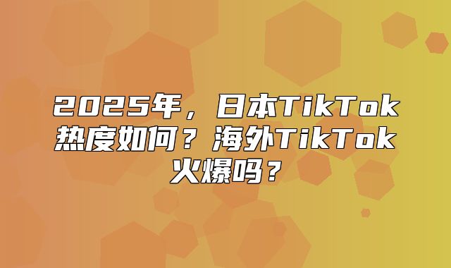 2025年，日本TikTok热度如何？海外TikTok火爆吗？