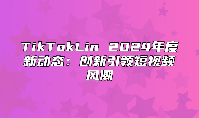 TikTokLin 2025年度新动态：创新引领短视频风潮