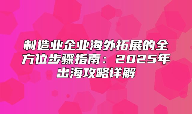 制造业企业海外拓展的全方位步骤指南：2025年出海攻略详解