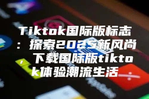 Tiktok国际版标志：探索2025新风尚，下载国际版tiktok体验潮流生活
