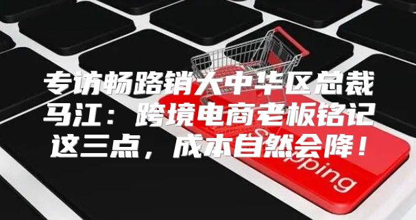 专访畅路销大中华区总裁马江：跨境电商老板铭记这三点，成本自然会降！