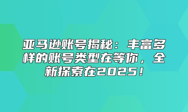 亚马逊账号揭秘：丰富多样的账号类型在等你，全新探索在2025！