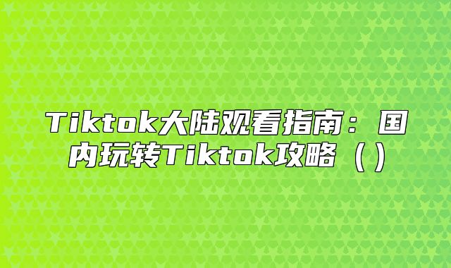 Tiktok大陆观看指南：国内玩转Tiktok攻略