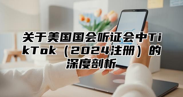 关于美国国会听证会中TikTok2025注册的深度剖析