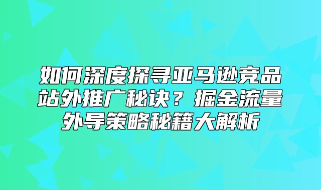 如何深度探寻亚马逊竞品站外推广秘诀？掘金流量外导策略秘籍大解析