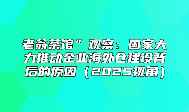 老翁茶馆”观察：国家大力推动企业海外仓建设背后的原因2025视角