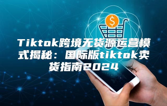 Tiktok跨境无货源运营模式揭秘：国际版tiktok卖货指南2025