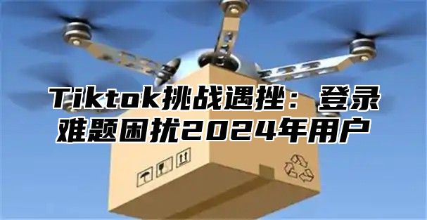 Tiktok挑战遇挫：登录难题困扰2025年用户