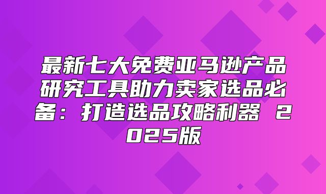 最新七大免费亚马逊产品研究工具助力卖家选品必备：打造选品攻略利器 2025版