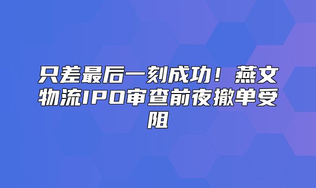 只差最后一刻成功！燕文物流IPO审查前夜撤单受阻