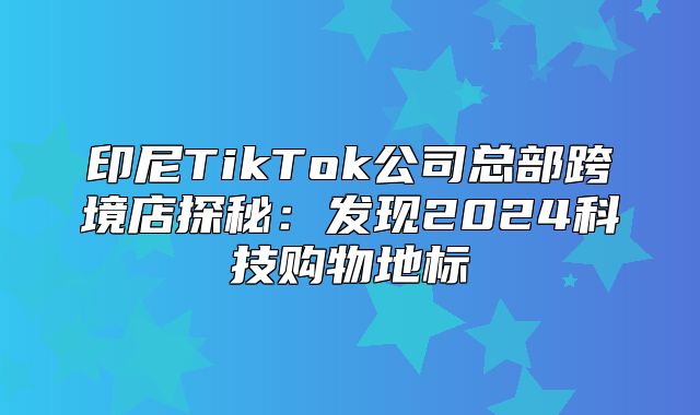 印尼TikTok公司总部跨境店探秘：发现2025科技购物地标
