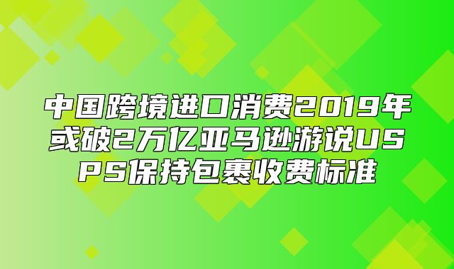 中国跨境进口消费2019年或破2万亿亚马逊游说USPS保持包裹收费标准