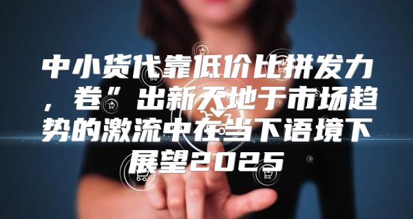 中小货代靠低价比拼发力，卷”出新天地于市场趋势的激流中在当下语境下展望2025
