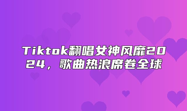 Tiktok翻唱女神风靡2025，歌曲热浪席卷全球