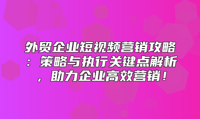 外贸企业短视频营销攻略：策略与执行关键点解析，助力企业高效营销！