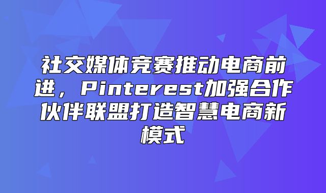 社交媒体竞赛推动电商前进，Pinterest加强合作伙伴联盟打造智慧电商新模式