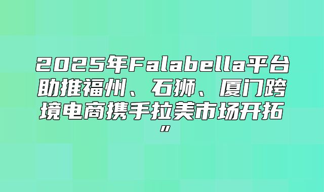 2025年Falabella平台助推福州、石狮、厦门跨境电商携手拉美市场开拓”