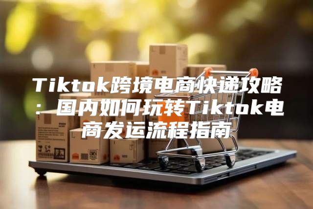 Tiktok跨境电商快递攻略：国内如何玩转Tiktok电商发运流程指南