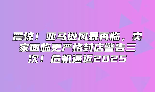 震惊！亚马逊风暴再临，卖家面临更严格封店警告三次！危机逼近2025