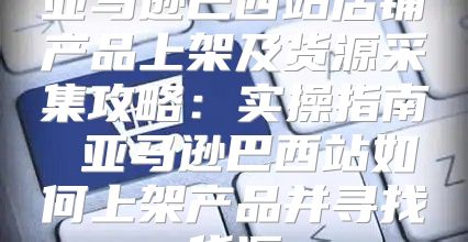 亚马逊巴西站店铺产品上架及货源采集攻略：实操指南 亚马逊巴西站如何上架产品并寻找货源