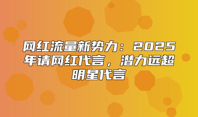 网红流量新势力：2025年请网红代言，潜力远超明星代言
