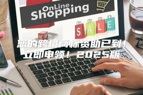您的跨境商标资助已到！立即申领！2025版
