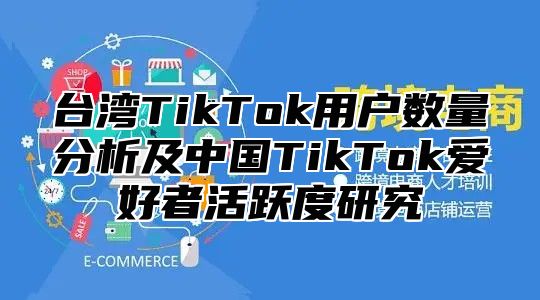 台湾TikTok用户数量分析及中国TikTok爱好者活跃度研究