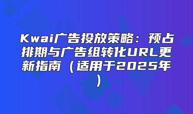 Kwai广告投放策略：预占排期与广告组转化URL更新指南适用于2025年