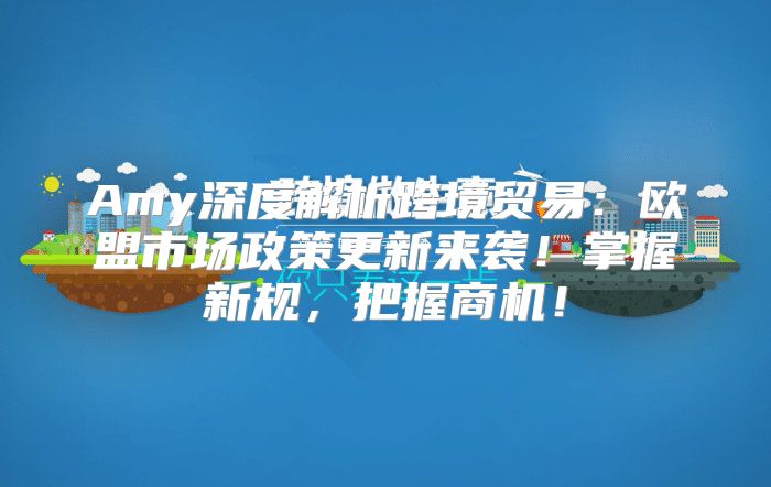 Amy深度解析跨境贸易：欧盟市场政策更新来袭！掌握新规，把握商机！