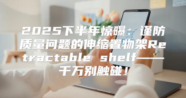 2025下半年惊曝：谨防质量问题的伸缩置物架Retractable shelf——千万别触碰！