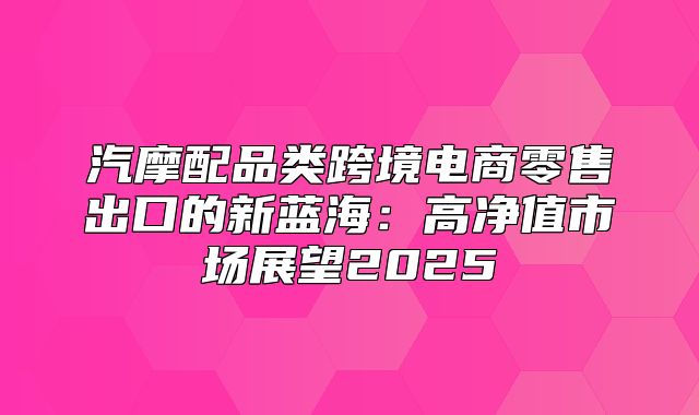 汽摩配品类跨境电商零售出口的新蓝海：高净值市场展望2025