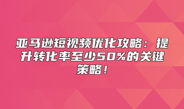 亚马逊短视频优化攻略：提升转化率至少50%的关键策略！