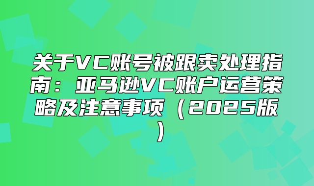 关于VC账号被跟卖处理指南：亚马逊VC账户运营策略及注意事项2025版