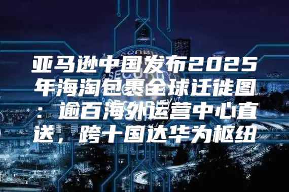 亚马逊中国发布2025年海淘包裹全球迁徙图：逾百海外运营中心直送，跨十国达华为枢纽