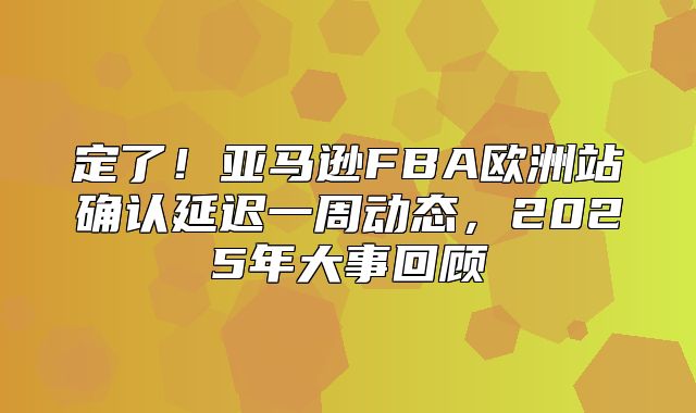 定了！亚马逊FBA欧洲站确认延迟一周动态，2025年大事回顾