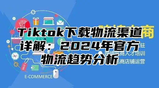 Tiktok下载物流渠道详解：2025年官方物流趋势分析