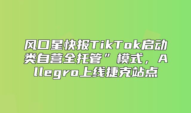 风口星快报TikTok启动类自营全托管”模式，Allegro上线捷克站点
