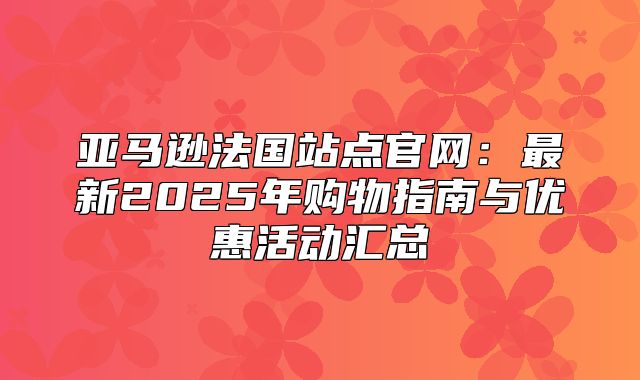 亚马逊法国站点官网：最新2025年购物指南与优惠活动汇总