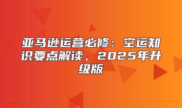 亚马逊运营必修：空运知识要点解读，2025年升级版
