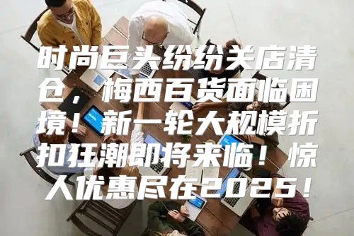 时尚巨头纷纷关店清仓，梅西百货面临困境！新一轮大规模折扣狂潮即将来临！惊人优惠尽在2025！