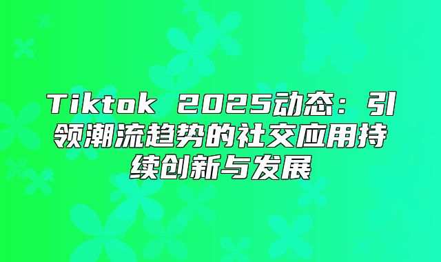 Tiktok 2025动态：引领潮流趋势的社交应用持续创新与发展