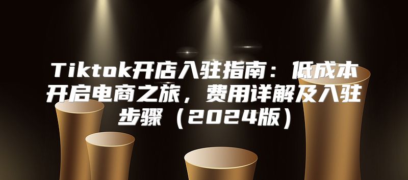 Tiktok开店入驻指南：低成本开启电商之旅，费用详解及入驻步骤2025版