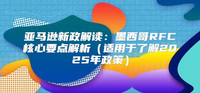 亚马逊新政解读：墨西哥RFC核心要点解析适用于了解2025年政策