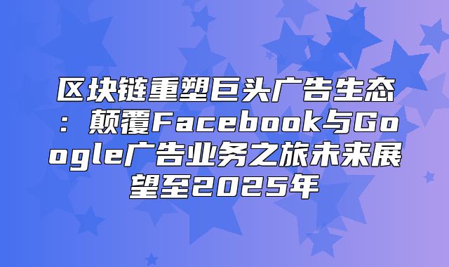 区块链重塑巨头广告生态：颠覆Facebook与Google广告业务之旅未来展望至2025年
