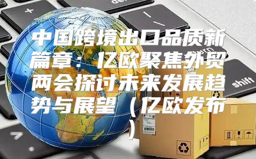 中国跨境出口品质新篇章：亿欧聚焦外贸两会探讨未来发展趋势与展望亿欧发布