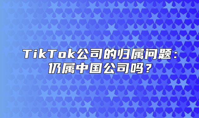 TikTok公司的归属问题：仍属中国公司吗？
