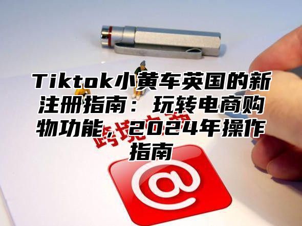 Tiktok小黄车英国的新注册指南：玩转电商购物功能，2025年操作指南
