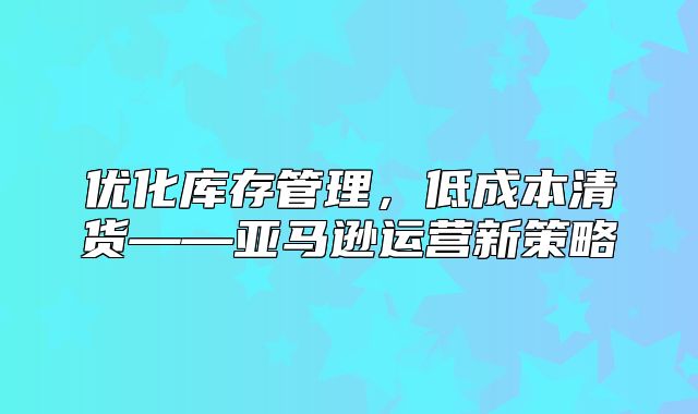 优化库存管理，低成本清货——亚马逊运营新策略