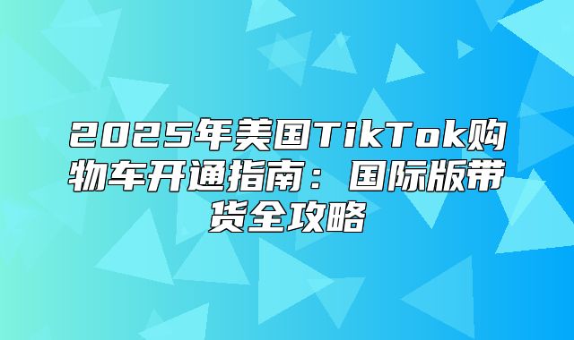2025年美国TikTok购物车开通指南：国际版带货全攻略