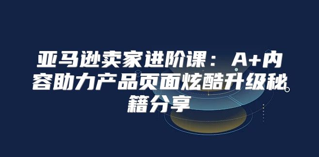 亚马逊卖家进阶课：A+内容助力产品页面炫酷升级秘籍分享